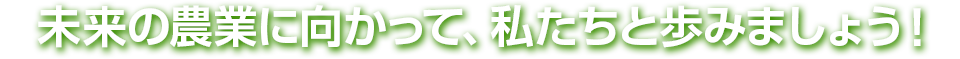 未来の農業に向かって、私たちと歩みましょう！